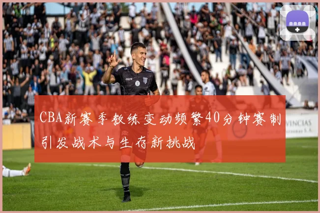 CBA新赛季教练变动频繁40分钟赛制引发战术与生存新挑战