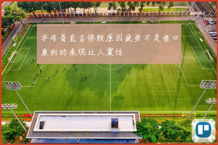 字母哥直言惨败原因疲劳不是借口康利的表现让人震惊