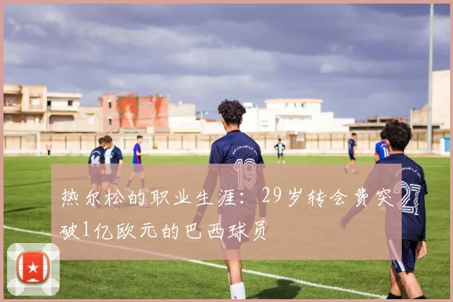 热尔松的职业生涯：29岁转会费突破1亿欧元的巴西球员