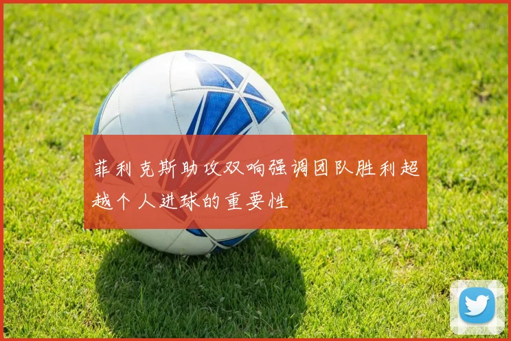 菲利克斯助攻双响强调团队胜利超越个人进球的重要性