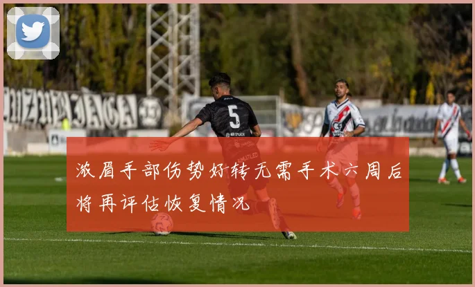 浓眉手部伤势好转无需手术六周后将再评估恢复情况