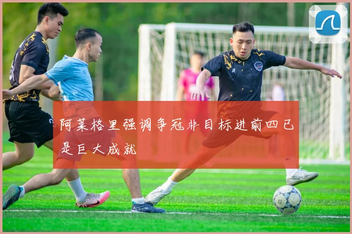 阿莱格里强调争冠非目标进前四已是巨大成就